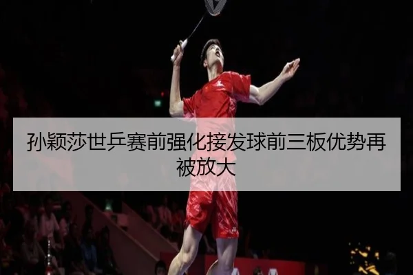 孙颖莎世乒赛前强化接发球前三板优势再被放大